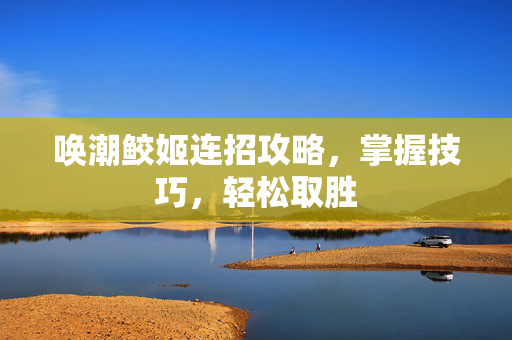 唤潮鲛姬连招攻略，掌握技巧，轻松取胜