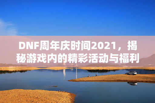 DNF周年庆时间2021，揭秘游戏内的精彩活动与福利