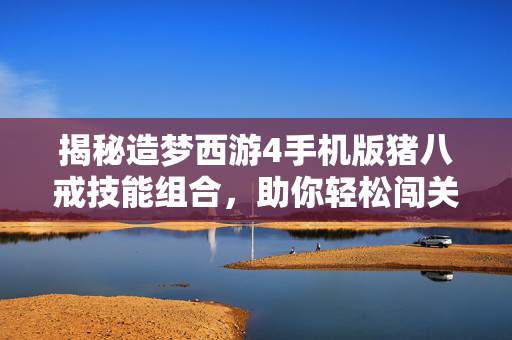 揭秘造梦西游4手机版猪八戒技能组合，助你轻松闯关！