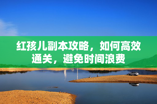 红孩儿副本攻略，如何高效通关，避免时间浪费