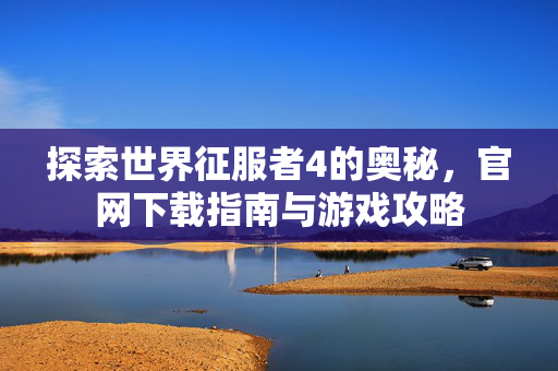 探索世界征服者4的奥秘，官网下载指南与游戏攻略