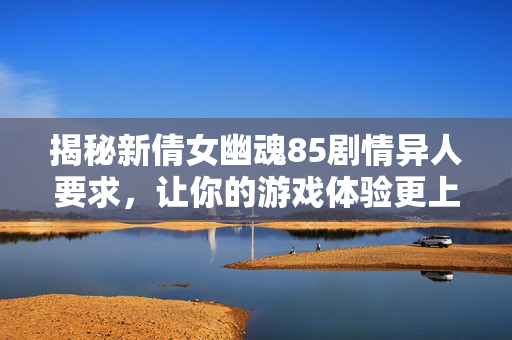 揭秘新倩女幽魂85剧情异人要求，让你的游戏体验更上一层楼！