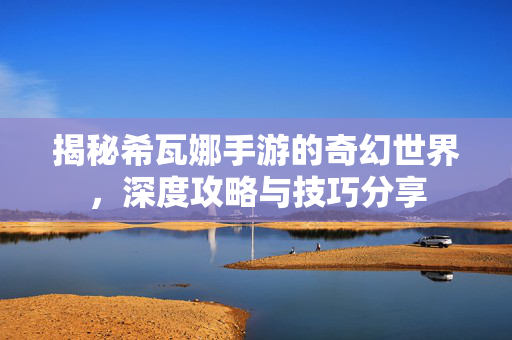 揭秘希瓦娜手游的奇幻世界，深度攻略与技巧分享
