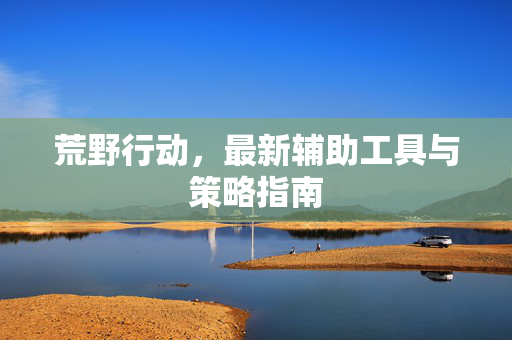 荒野行动,最新辅助工具与策略指南 荒野行动,最新辅助工具与策略指南