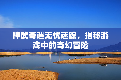 神武奇遇无忧迷踪,揭秘游戏中的奇幻冒险 神武奇遇无忧迷踪,揭秘游戏中的奇幻冒险