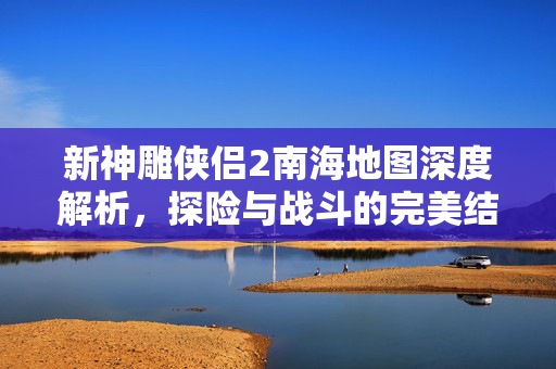 新神雕侠侣2南海地图深度解析，探险与战斗的完美结合