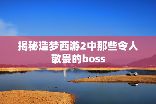 揭秘造梦西游2中那些令人敬畏的boss