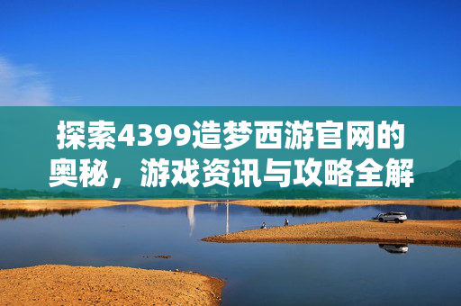 探索4399造梦西游官网的奥秘，游戏资讯与攻略全解析