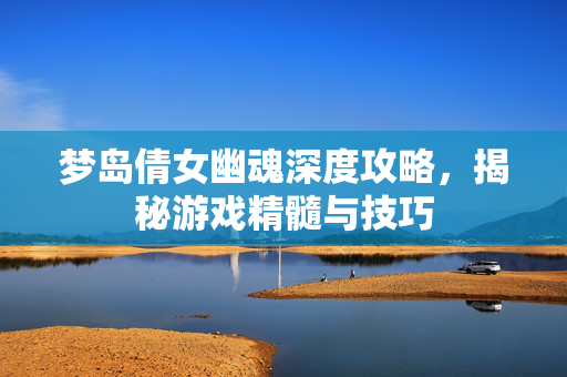 梦岛倩女幽魂深度攻略，揭秘游戏精髓与技巧