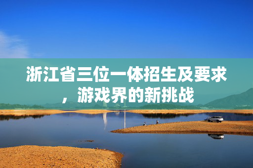 浙江省三位一体招生及要求，游戏界的新挑战