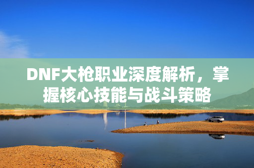 DNF大枪职业深度解析,掌握核心技能与战斗策略 DNF大枪职业深度解析,掌握核心技能与战斗策略