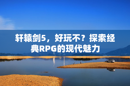 轩辕剑5，好玩不？探索经典RPG的现代魅力