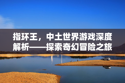 指环王,中土世界游戏深度解析——探索奇幻冒险之旅 指环王,中土世界游戏深度解析——探索奇幻冒险之旅