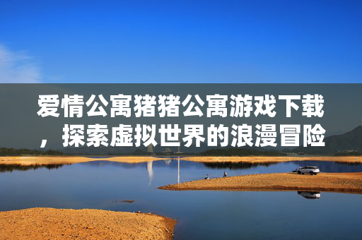 爱情公寓猪猪公寓游戏下载，探索虚拟世界的浪漫冒险