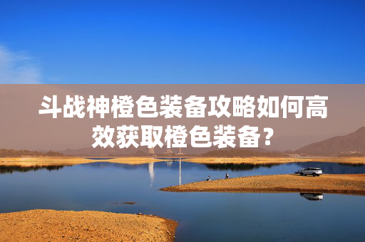 斗战神橙色装备攻略如何高效获取橙色装备？