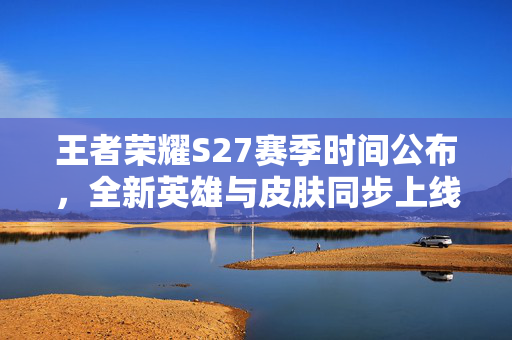 王者荣耀S27赛季时间公布，全新英雄与皮肤同步上线
