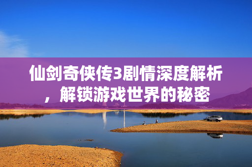 仙剑奇侠传3剧情深度解析,解锁游戏世界的秘密 仙剑奇侠传3剧情深度解析,解锁游戏世界的秘密