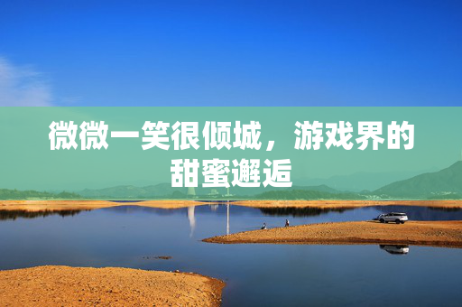 微微一笑很倾城,游戏界的甜蜜邂逅 微微一笑很倾城,游戏界的甜蜜邂逅