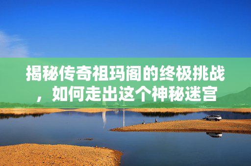 揭秘传奇祖玛阁的终极挑战，如何走出这个神秘迷宫