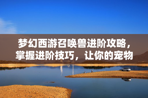 梦幻西游召唤兽进阶攻略，掌握进阶技巧，让你的宠物更强大