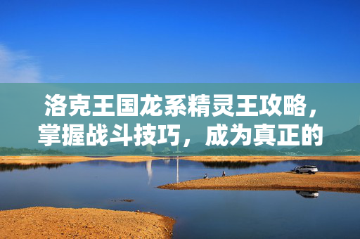 洛克王国龙系精灵王攻略,掌握战斗技巧,成为真正的王者 洛克王国龙系精灵王攻略,掌握战斗技巧,成为真正的王者