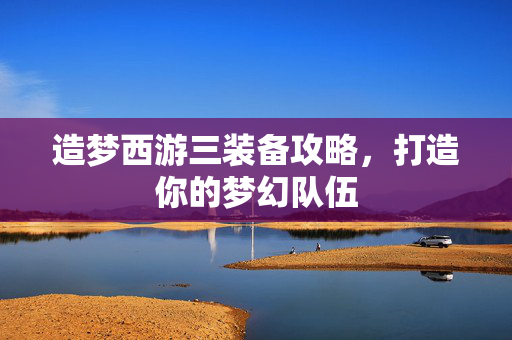 造梦西游三装备攻略,打造你的梦幻队伍 造梦西游三装备攻略,打造你的梦幻队伍