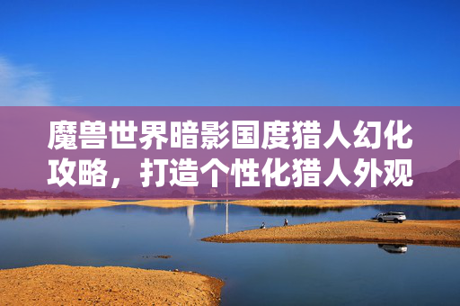 魔兽世界暗影国度猎人幻化攻略,打造个性化猎人外观 魔兽世界暗影国度猎人幻化攻略,打造个性化猎人外观