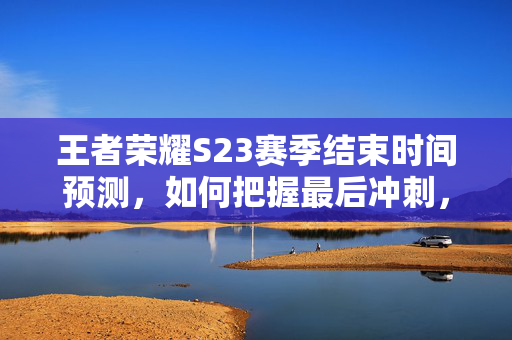王者荣耀S23赛季结束时间预测，如何把握最后冲刺，决胜千里之外？