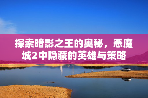 探索暗影之王的奥秘,恶魔城2中隐藏的英雄与策略 探索暗影之王的奥秘,恶魔城2中隐藏的英雄与策略