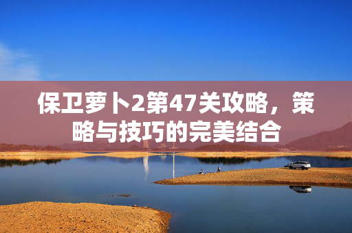 保卫萝卜2第47关攻略，策略与技巧的完美结合
