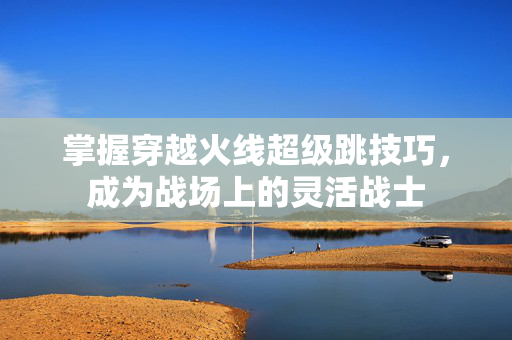 掌握穿越火线超级跳技巧，成为战场上的灵活战士