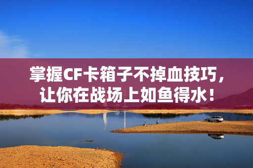 掌握CF卡箱子不掉血技巧，让你在战场上如鱼得水！
