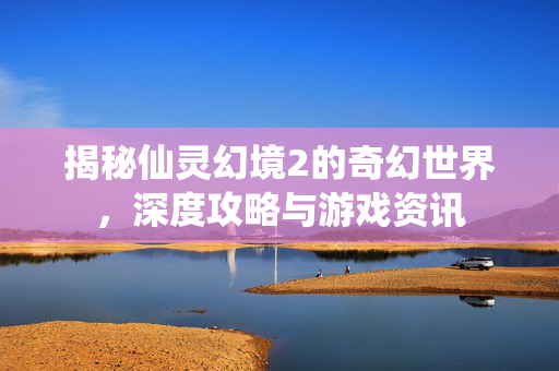 揭秘仙灵幻境2的奇幻世界,深度攻略与游戏资讯 揭秘仙灵幻境2的奇幻世界,深度攻略与游戏资讯