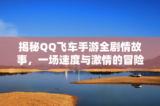 揭秘QQ飞车手游全剧情故事，一场速度与激情的冒险之旅