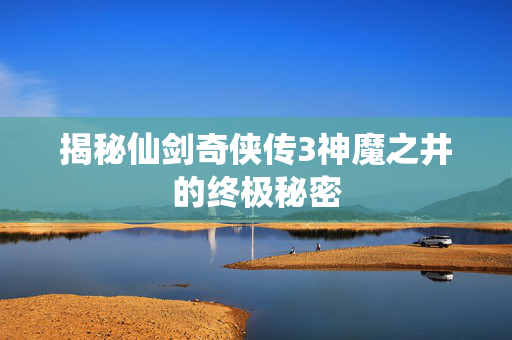 揭秘仙剑奇侠传3神魔之井的终极秘密 揭秘仙剑奇侠传3神魔之井的终极秘密