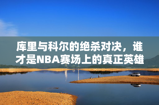 库里与科尔的绝杀对决,谁才是NBA赛场上的真正英雄? 库里与科尔的绝杀对决,谁才是NBA赛场上的真正英雄?