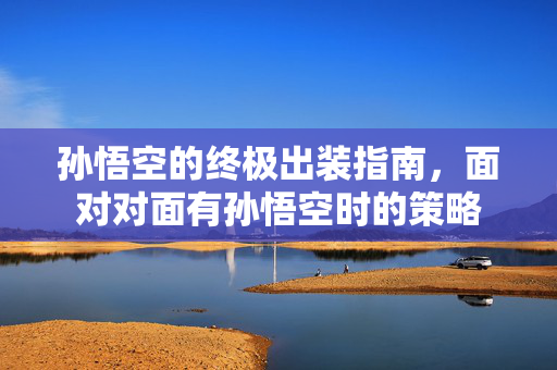 孙悟空的终极出装指南,面对对面有孙悟空时的策略 孙悟空的终极出装指南,面对对面有孙悟空时的策略
