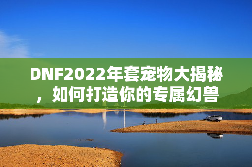 DNF2022年套宠物大揭秘,如何打造你的专属幻兽 DNF2022年套宠物大揭秘,如何打造你的专属幻兽