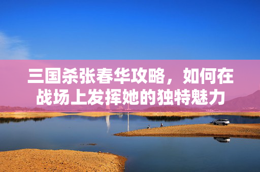 三国杀张春华攻略,如何在战场上发挥她的独特魅力 三国杀张春华攻略,如何在战场上发挥她的独特魅力