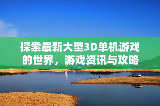 探索最新大型3D单机游戏的世界，游戏资讯与攻略