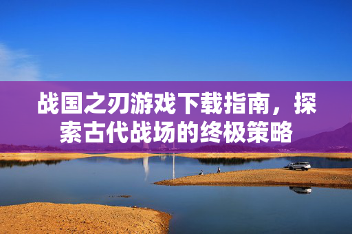 战国之刃游戏下载指南,探索古代战场的终极策略 战国之刃游戏下载指南,探索古代战场的终极策略