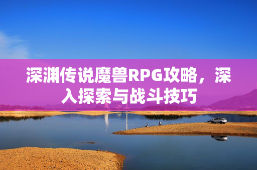 深渊传说魔兽RPG攻略，深入探索与战斗技巧