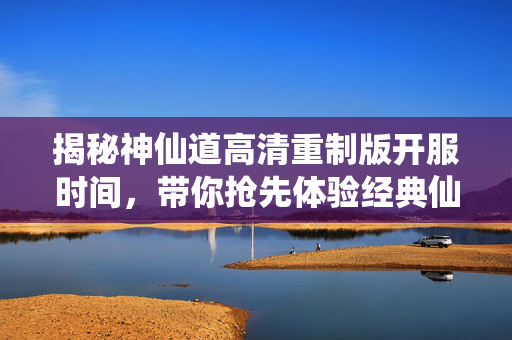 揭秘神仙道高清重制版开服时间，带你抢先体验经典仙侠之旅！