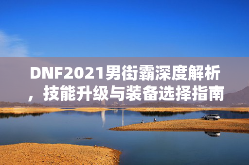 DNF2021男街霸深度解析，技能升级与装备选择指南