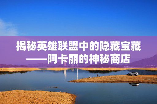 揭秘英雄联盟中的隐藏宝藏——阿卡丽的神秘商店