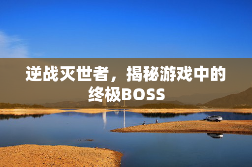 逆战灭世者,揭秘游戏中的终极BOSS 逆战灭世者,揭秘游戏中的终极BOSS