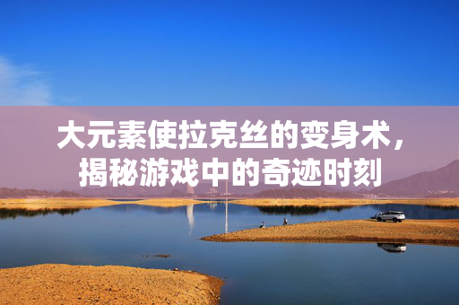 大元素使拉克丝的变身术，揭秘游戏中的奇迹时刻