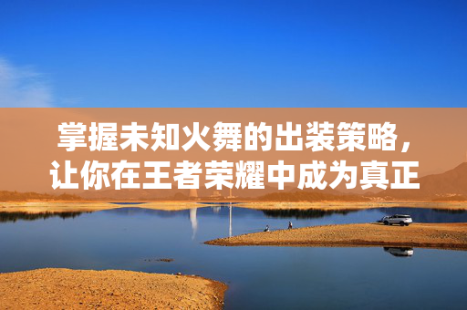 掌握未知火舞的出装策略，让你在王者荣耀中成为真正的高手