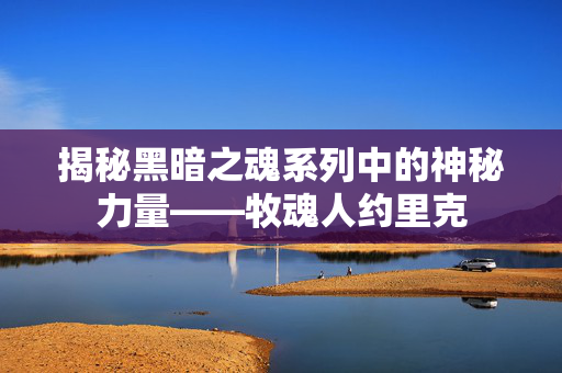 揭秘黑暗之魂系列中的神秘力量——牧魂人约里克