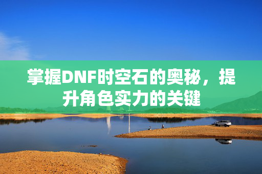 掌握DNF时空石的奥秘,提升角色实力的关键 掌握DNF时空石的奥秘,提升角色实力的关键